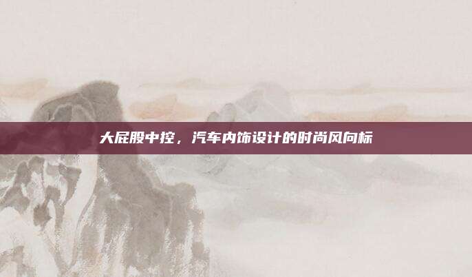 大屁股中控，汽车内饰设计的时尚风向标