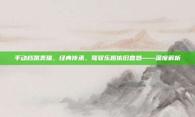 手动档凯美瑞,经典传承,驾驭乐趣依旧盎然——深度解析