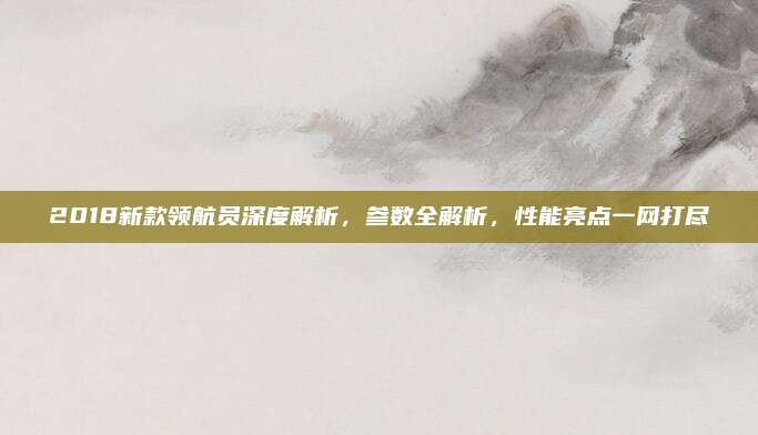 2018新款领航员深度解析，参数全解析，性能亮点一网打尽