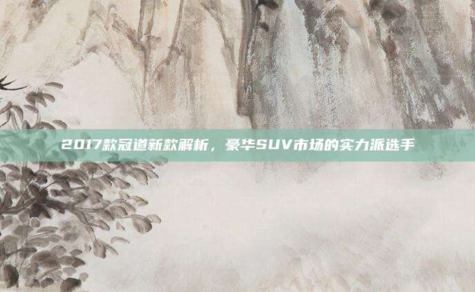 2017款冠道新款解析，豪华SUV市场的实力派选手