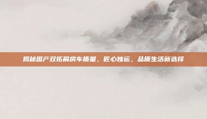 揭秘国产双拓展房车质量,匠心独运,品质生活新选择