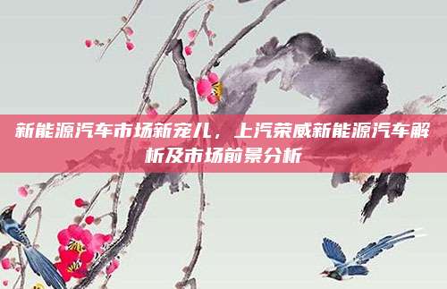 新能源汽车市场新宠儿,上汽荣威新能源汽车解析及市场前景分析