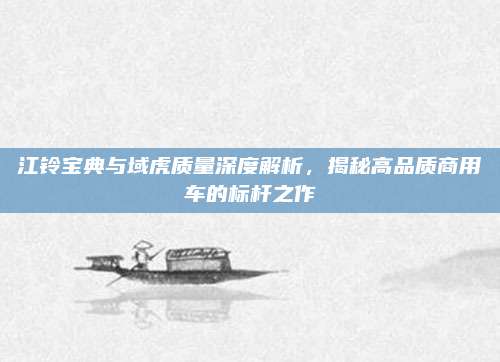 江铃宝典与域虎质量深度解析,揭秘高品质商用车的标杆之作