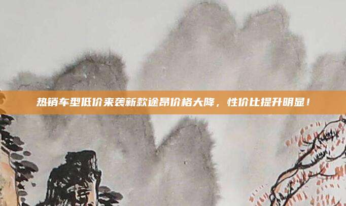 热销车型低价来袭新款途昂价格大降,性价比提升明显!