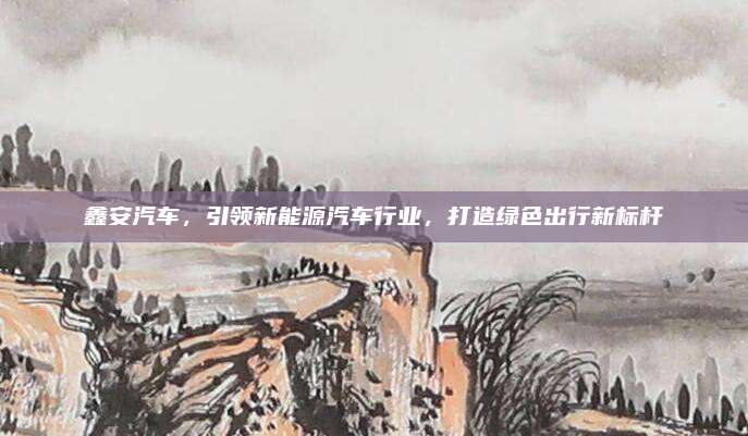 鑫安汽车,引领新能源汽车行业,打造绿色出行新标杆