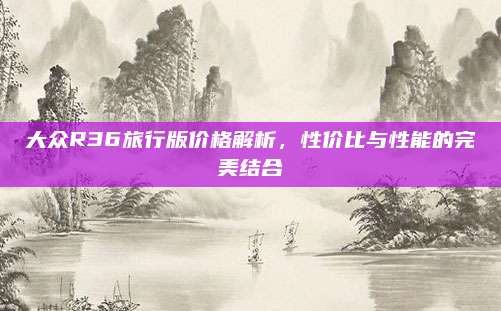 大众R36旅行版价格解析,性价比与性能的完美结合
