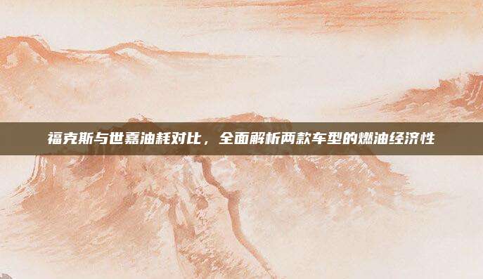 福克斯与世嘉油耗对比,全面解析两款车型的燃油经济性