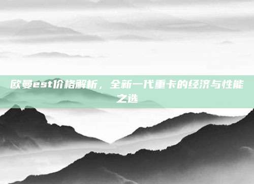 欧曼est价格解析，全新一代重卡的经济与性能之选