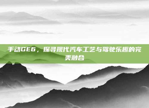手动GE6,探寻现代汽车工艺与驾驶乐趣的完美融合