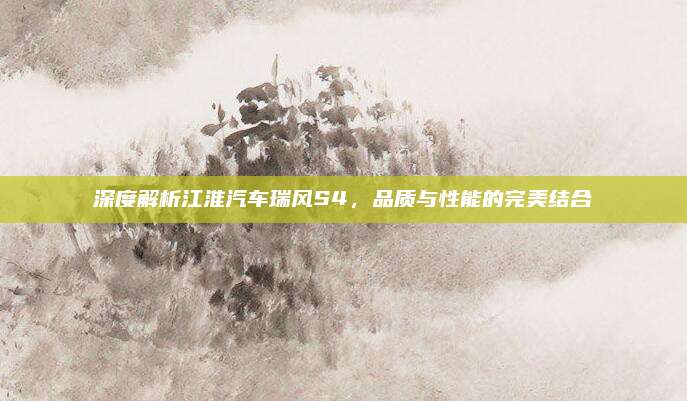 深度解析江淮汽车瑞风S4,品质与性能的完美结合