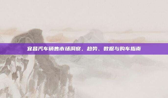 宜昌汽车销售市场洞察，趋势、数据与购车指南