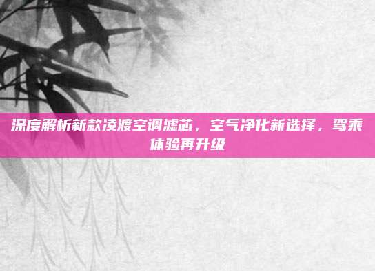 深度解析新款凌渡空调滤芯,空气净化新选择,驾乘体验再升级