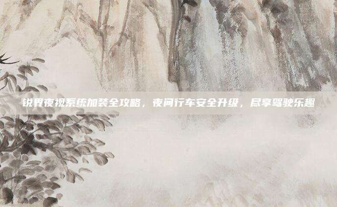 锐界夜视系统加装全攻略,夜间行车安全升级,尽享驾驶乐趣