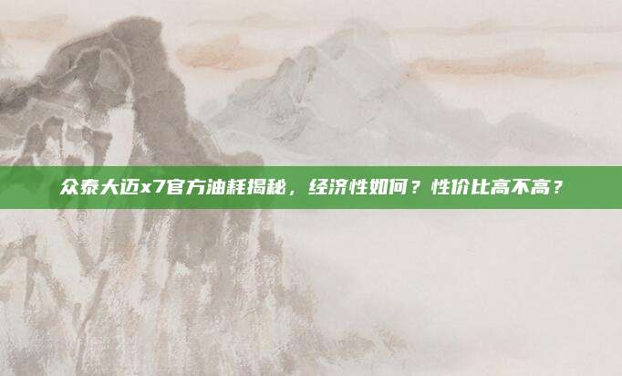 众泰大迈x7官方油耗揭秘,经济性如何?性价比高不高?