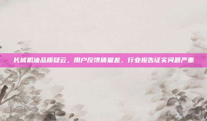 长城机油品质疑云,用户反馈质量差,行业报告证实问题严重