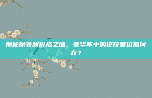 揭秘保斐利价格之谜,豪华车中的佼佼者价值何在?
