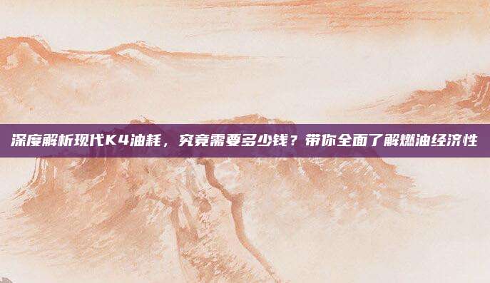 深度解析现代K4油耗,究竟需要多少钱?带你全面了解燃油经济性