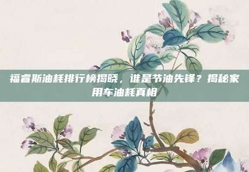 福睿斯油耗排行榜揭晓,谁是节油先锋?揭秘家用车油耗真相