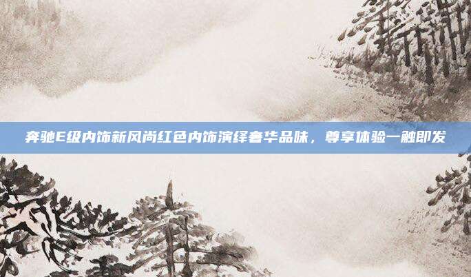 奔驰E级内饰新风尚红色内饰演绎奢华品味，尊享体验一触即发