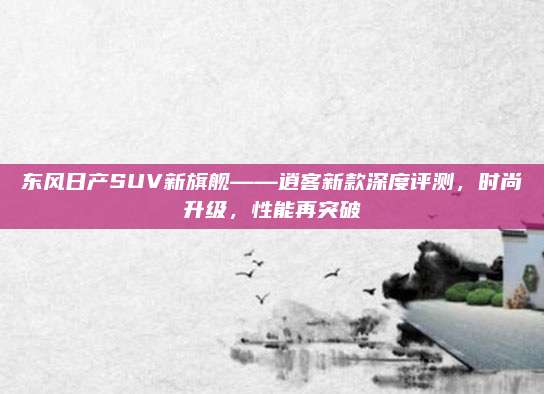 东风日产SUV新旗舰——逍客新款深度评测,时尚升级,性能再突破