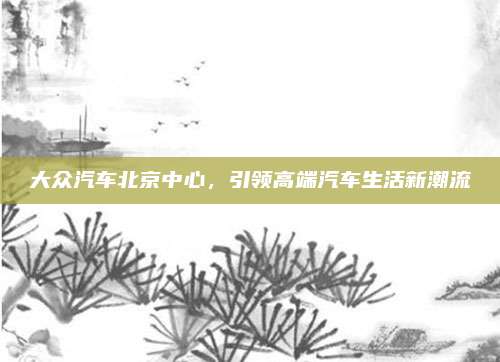 大众汽车北京中心，引领高端汽车生活新潮流