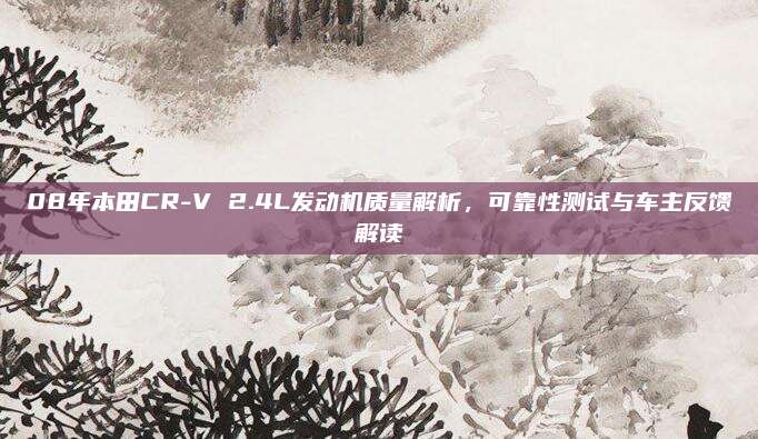 08年本田CR-V 2.4L发动机质量解析,可靠性测试与车主反馈解读
