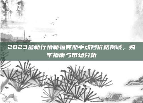 2023最新行情新福克斯手动挡价格揭晓,购车指南与市场分析