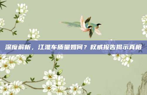 深度解析，江淮车质量如何？权威报告揭示真相