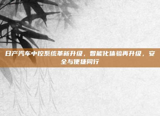 日产汽车中控系统革新升级,智能化体验再升级,安全与便捷同行