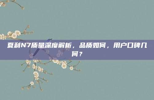 夏利N7质量深度解析,品质如何,用户口碑几何?