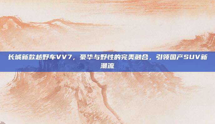 长城新款越野车VV7，豪华与野性的完美融合，引领国产SUV新潮流