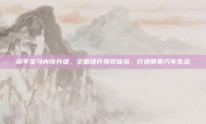 南平宝马内饰升级，全面提升驾驭体验，打造尊贵汽车生活