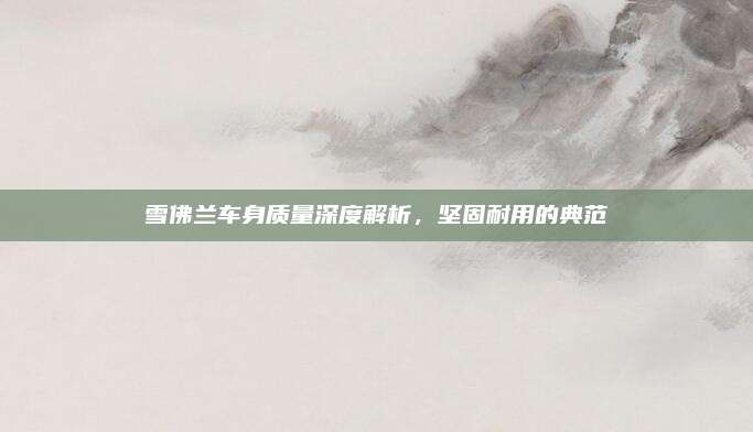 雪佛兰车身质量深度解析，坚固耐用的典范