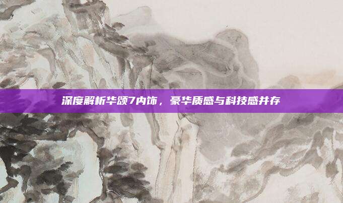深度解析华颂7内饰，豪华质感与科技感并存