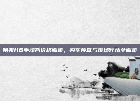 哈弗H6手动挡价格解析,购车预算与市场行情全解析