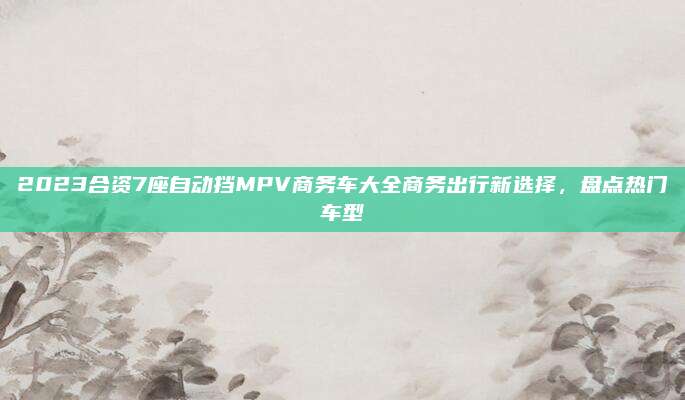 2023合资7座自动挡MPV商务车大全商务出行新选择，盘点热门车型