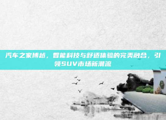 汽车之家博越，智能科技与舒适体验的完美融合，引领SUV市场新潮流