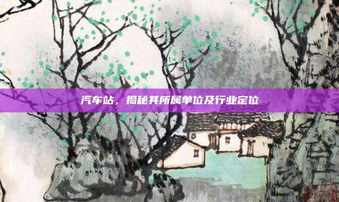 汽车站，揭秘其所属单位及行业定位