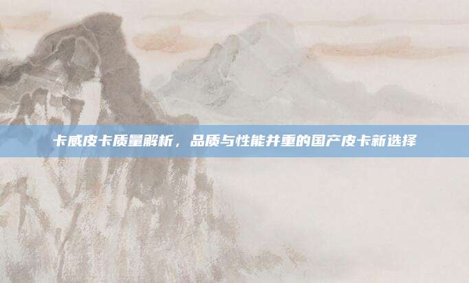 卡威皮卡质量解析,品质与性能并重的国产皮卡新选择