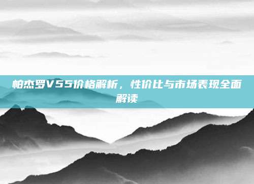 帕杰罗V55价格解析，性价比与市场表现全面解读