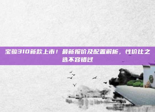宝骏310新款上市！最新报价及配置解析，性价比之选不容错过