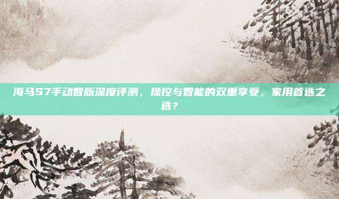 海马S7手动智版深度评测,操控与智能的双重享受,家用首选之选?