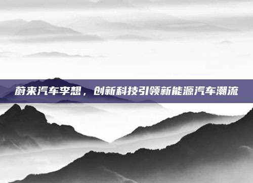 蔚来汽车李想,创新科技引领新能源汽车潮流