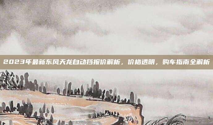 2023年最新东风天龙自动挡报价解析，价格透明，购车指南全解析
