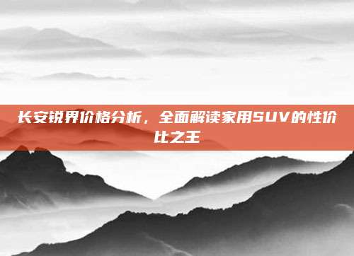 长安锐界价格分析，全面解读家用SUV的性价比之王
