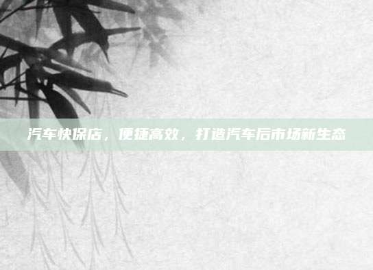 汽车快保店，便捷高效，打造汽车后市场新生态