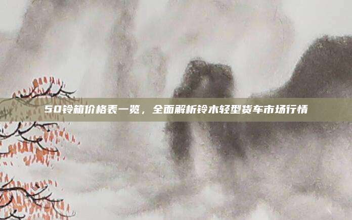 50铃箱价格表一览,全面解析铃木轻型货车市场行情