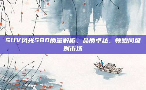 SUV风光580质量解析，品质卓越，领跑同级别市场