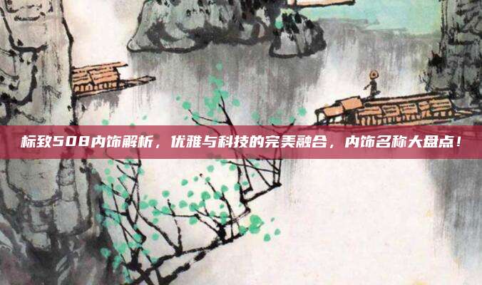 标致508内饰解析，优雅与科技的完美融合，内饰名称大盘点！