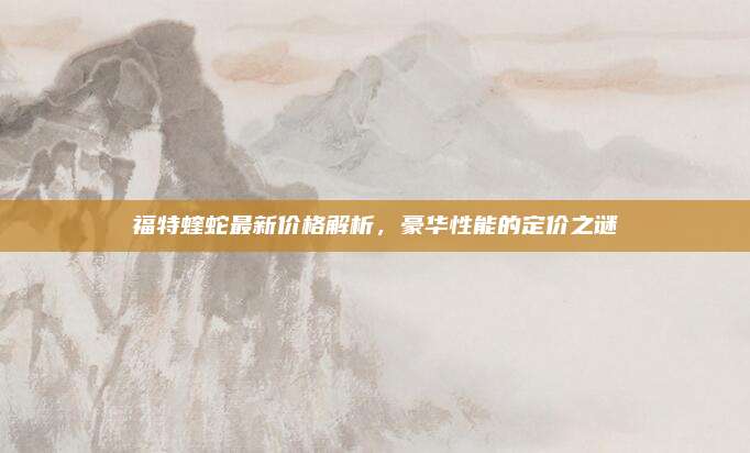 福特蝰蛇最新价格解析，豪华性能的定价之谜